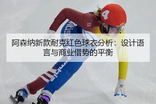 阿森纳新款耐克红色球衣分析：设计语言与商业借势的平衡